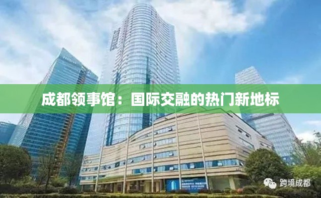成都领事馆:国际交融的热门新地标