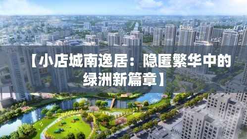 【小店城南逸居:隐匿繁华中的绿洲新篇章】