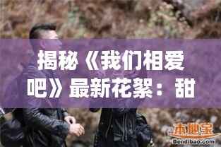 揭秘《我们相爱吧》最新花絮:甜蜜瞬间与幕后故事