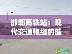 邯郸高铁站:现代交通枢纽的璀璨明珠