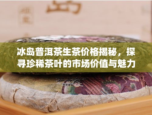 冰岛普洱茶生茶价格揭秘,探寻珍稀茶叶的市场价值与魅力