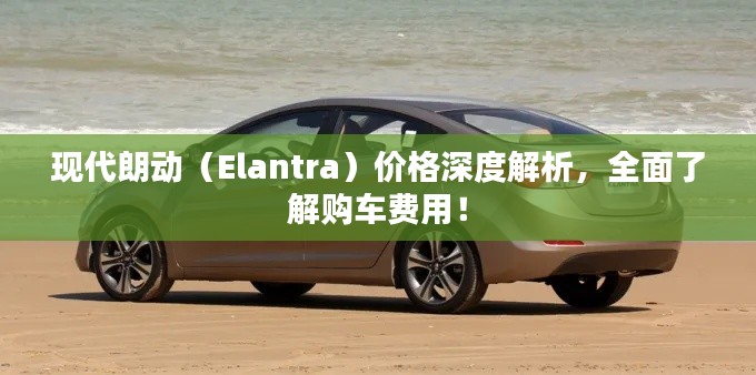 现代朗动(Elantra)价格深度解析,全面了解购车费用!