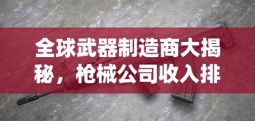 全球武器制造商大揭秘,枪械公司收入排名榜单,谁是最赚钱的大佬?